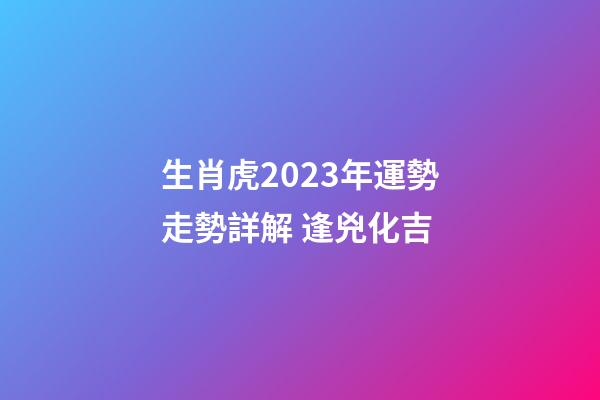 生肖虎2023年運勢走勢詳解 逢兇化吉